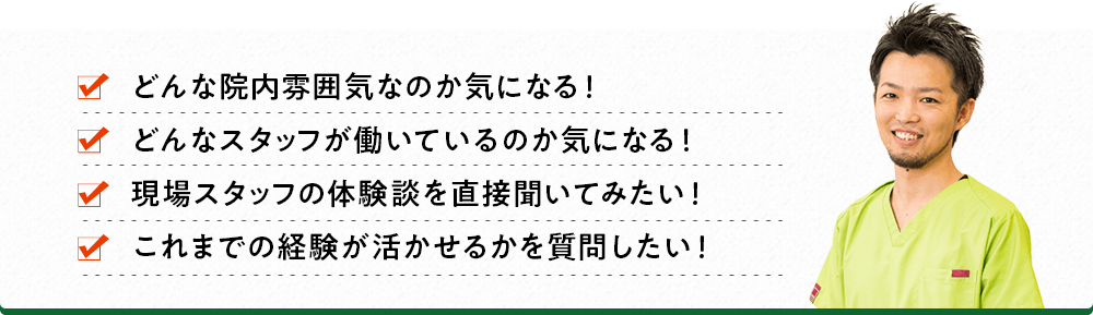 どんな院内雰囲気なのか気になる！ どんなスタッフが働いているのか気になる！ 現場スタッフの体験談を直接聞いてみたい！ これまでの経験が活かせるかを質問したい！