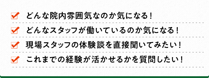 どんな院内雰囲気なのか気になる！ どんなスタッフが働いているのか気になる！ 現場スタッフの体験談を直接聞いてみたい！ これまでの経験が活かせるかを質問したい！